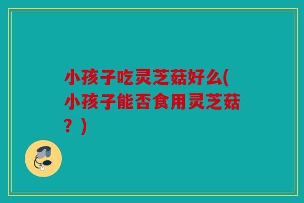 小孩子吃灵芝菇好么(小孩子能否食用灵芝菇？)