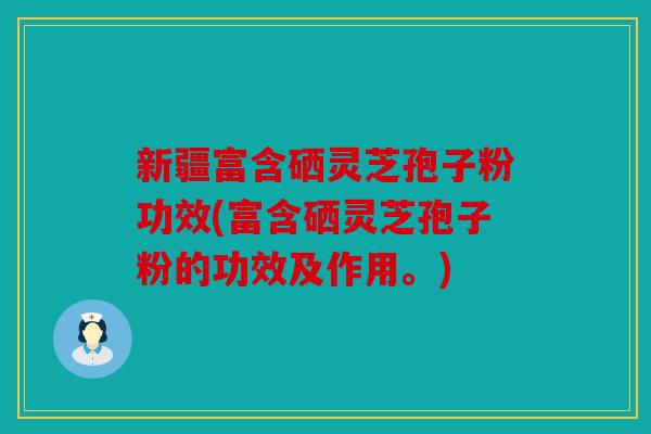 新疆富含硒灵芝孢子粉功效(富含硒灵芝孢子粉的功效及作用。)