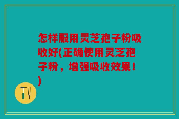 怎样服用灵芝孢子粉吸收好(正确使用灵芝孢子粉，增强吸收效果！)