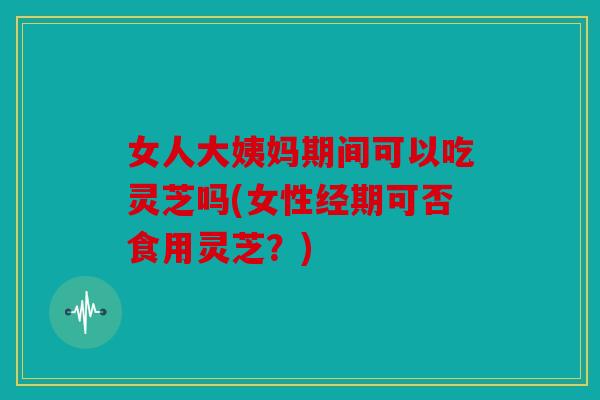 女人大姨妈期间可以吃灵芝吗(女性经期可否食用灵芝？)