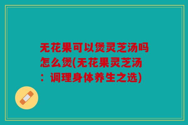 无花果可以煲灵芝汤吗怎么煲(无花果灵芝汤：调理身体养生之选)