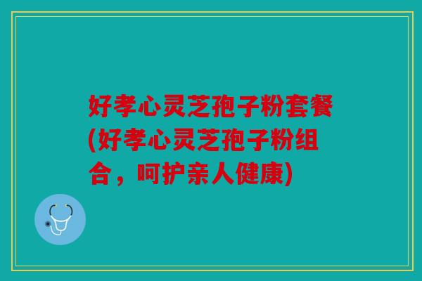 好孝心灵芝孢子粉套餐(好孝心灵芝孢子粉组合，呵护亲人健康)