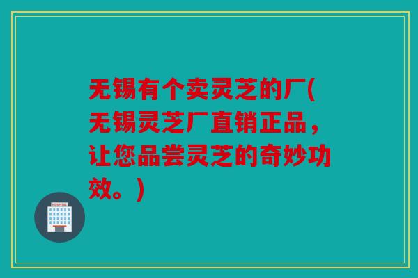无锡有个卖灵芝的厂(无锡灵芝厂直销正品，让您品尝灵芝的奇妙功效。)