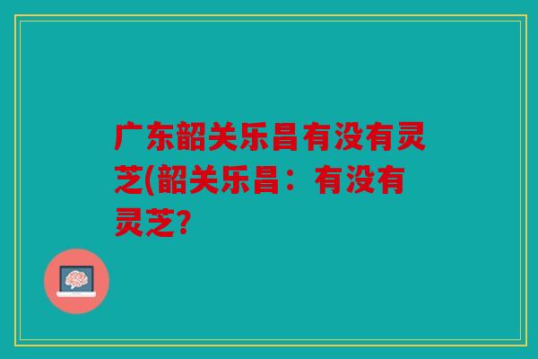 广东韶关乐昌有没有灵芝(韶关乐昌：有没有灵芝？