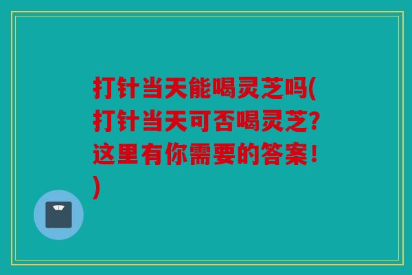 打针当天能喝灵芝吗(打针当天可否喝灵芝？这里有你需要的答案！)