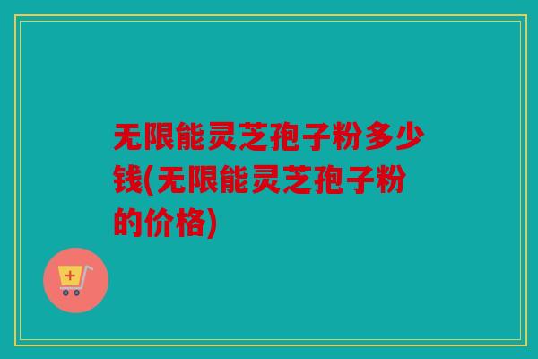 无限能灵芝孢子粉多少钱(无限能灵芝孢子粉的价格)