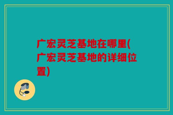 广宏灵芝基地在哪里(广宏灵芝基地的详细位置)