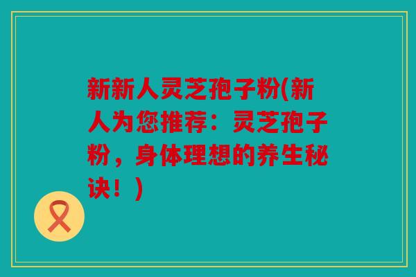 新新人灵芝孢子粉(新人为您推荐：灵芝孢子粉，身体理想的养生秘诀！)