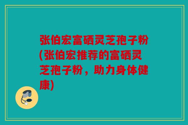 张伯宏富硒灵芝孢子粉(张伯宏推荐的富硒灵芝孢子粉，助力身体健康)