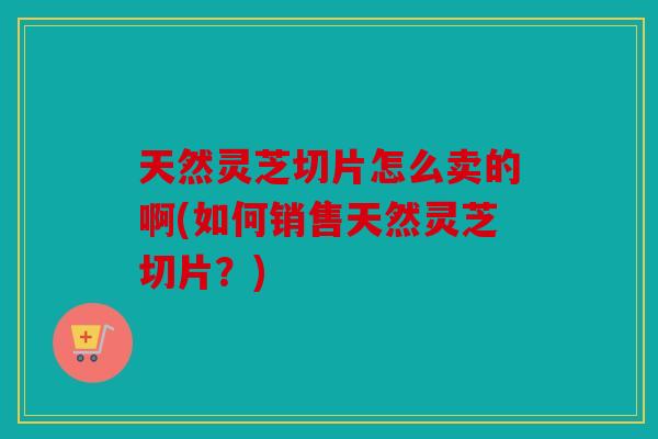天然灵芝切片怎么卖的啊(如何销售天然灵芝切片？)