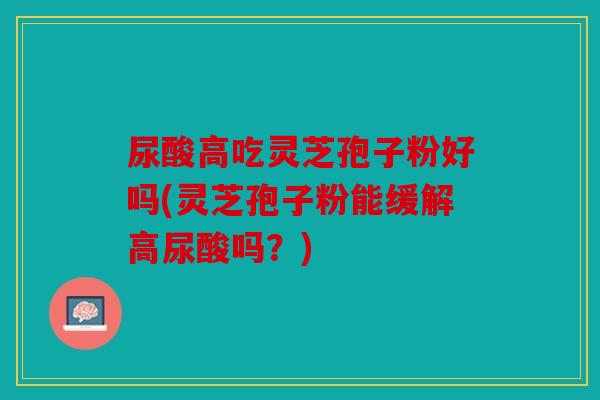 尿酸高吃灵芝孢子粉好吗(灵芝孢子粉能缓解高尿酸吗？)