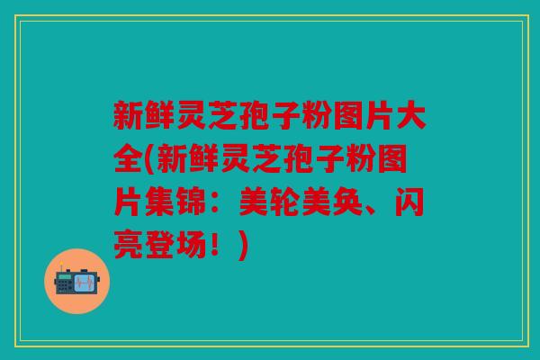 新鲜灵芝孢子粉图片大全(新鲜灵芝孢子粉图片集锦：美轮美奂、闪亮登场！)