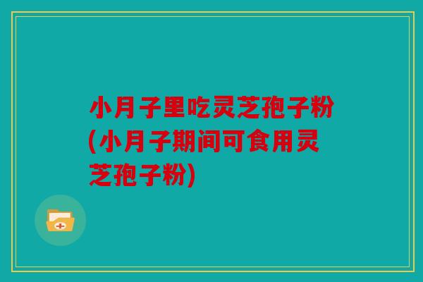 小月子里吃灵芝孢子粉(小月子期间可食用灵芝孢子粉)