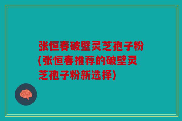 张恒春破壁灵芝孢子粉(张恒春推荐的破壁灵芝孢子粉新选择)