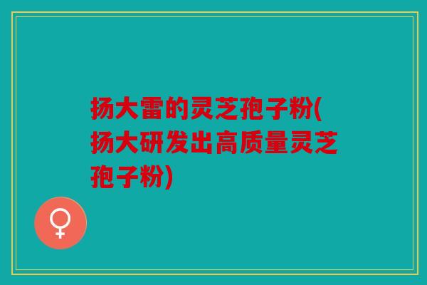 扬大雷的灵芝孢子粉(扬大研发出高质量灵芝孢子粉)