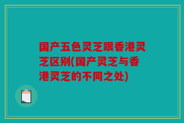 国产五色灵芝跟香港灵芝区别(国产灵芝与香港灵芝的不同之处)