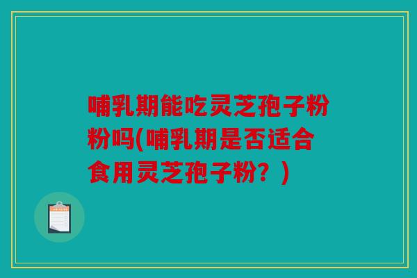哺乳期能吃灵芝孢子粉粉吗(哺乳期是否适合食用灵芝孢子粉？)