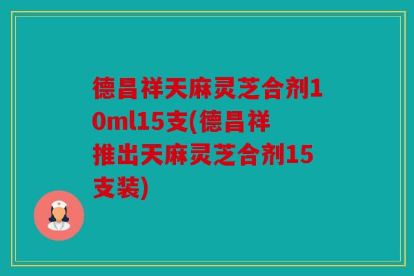 德昌祥天麻灵芝合剂10ml15支(德昌祥推出天麻灵芝合剂15支装)