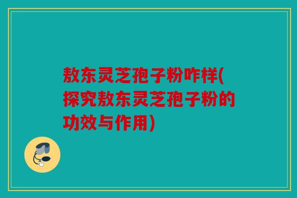 敖东灵芝孢子粉咋样(探究敖东灵芝孢子粉的功效与作用)