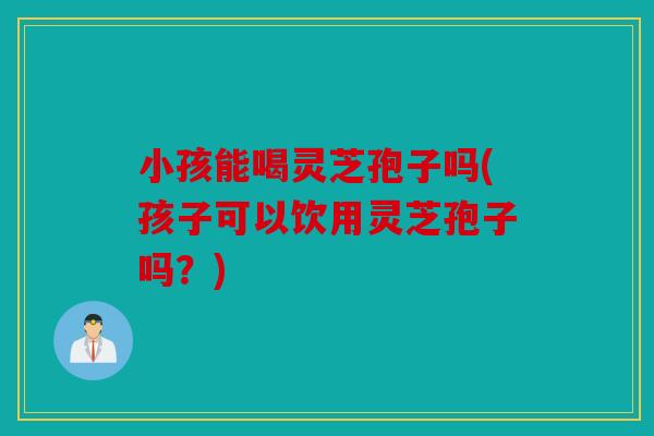 小孩能喝灵芝孢子吗(孩子可以饮用灵芝孢子吗？)