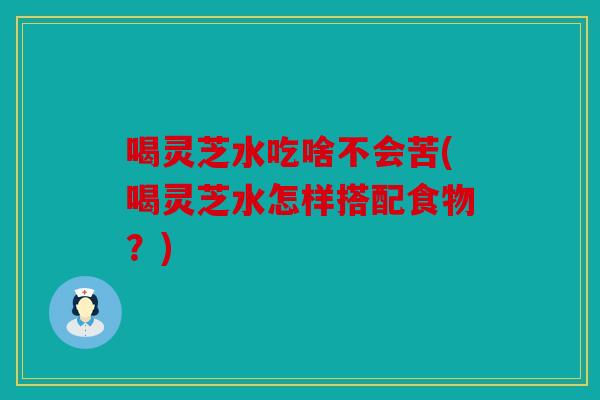 喝灵芝水吃啥不会苦(喝灵芝水怎样搭配食物？)