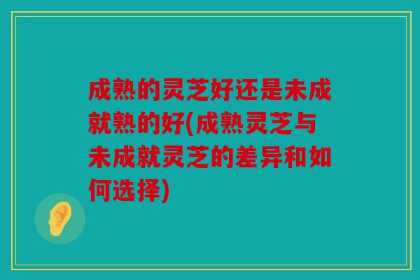 成熟的灵芝好还是未成就熟的好(成熟灵芝与未成就灵芝的差异和如何选择)