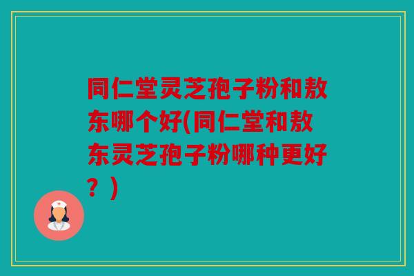 同仁堂灵芝孢子粉和敖东哪个好(同仁堂和敖东灵芝孢子粉哪种更好？)