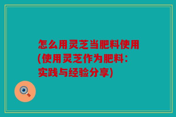 怎么用灵芝当肥料使用(使用灵芝作为肥料：实践与经验分享)