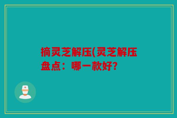 摘灵芝解压(灵芝解压盘点：哪一款好？
