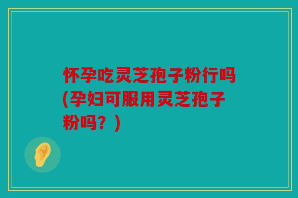 怀孕吃灵芝孢子粉行吗(孕妇可服用灵芝孢子粉吗？)
