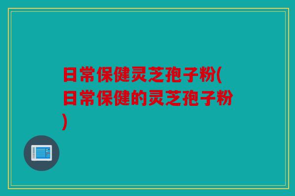 日常保健灵芝孢子粉(日常保健的灵芝孢子粉)