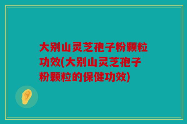 大别山灵芝孢子粉颗粒功效(大别山灵芝孢子粉颗粒的保健功效)