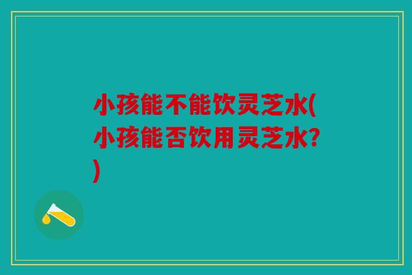 小孩能不能饮灵芝水(小孩能否饮用灵芝水？)