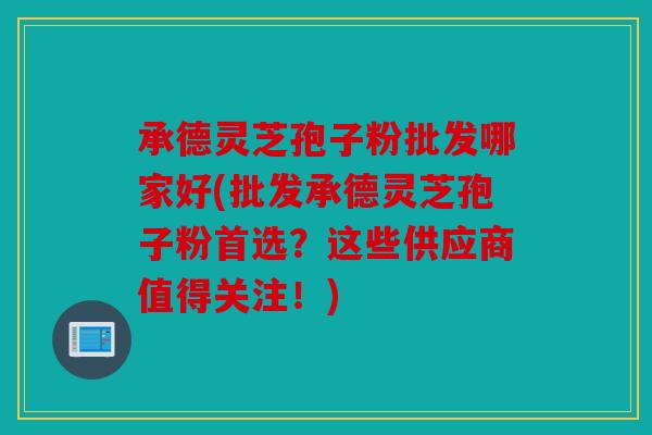 承德灵芝孢子粉批发哪家好(批发承德灵芝孢子粉首选？这些供应商值得关注！)
