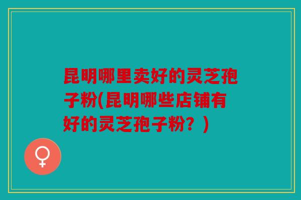 昆明哪里卖好的灵芝孢子粉(昆明哪些店铺有好的灵芝孢子粉？)