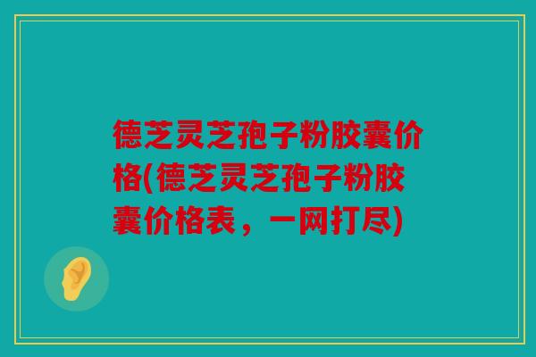 德芝灵芝孢子粉胶囊价格(德芝灵芝孢子粉胶囊价格表，一网打尽)