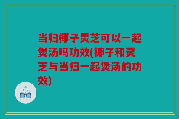 当归椰子灵芝可以一起煲汤吗功效(椰子和灵芝与当归一起煲汤的功效)