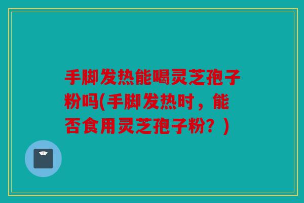 手脚发热能喝灵芝孢子粉吗(手脚发热时，能否食用灵芝孢子粉？)