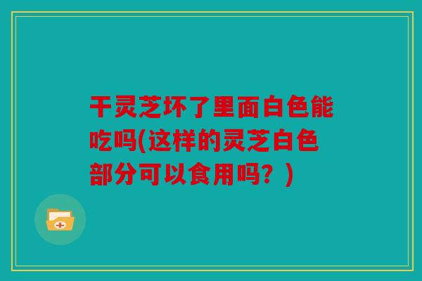 干灵芝坏了里面白色能吃吗(这样的灵芝白色部分可以食用吗？)