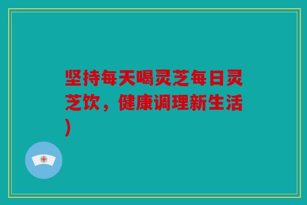 坚持每天喝灵芝每日灵芝饮，健康调理新生活)