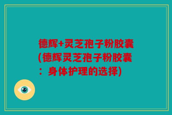 德辉+灵芝孢子粉胶囊(德辉灵芝孢子粉胶囊：身体护理的选择)