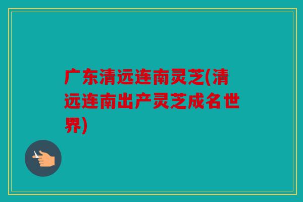 广东清远连南灵芝(清远连南出产灵芝成名世界)