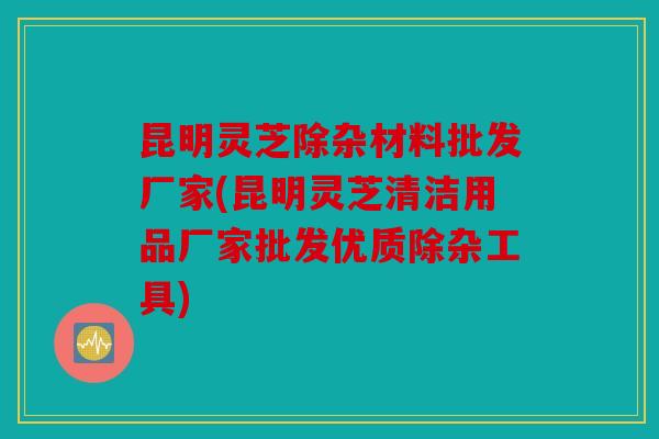 昆明灵芝除杂材料批发厂家(昆明灵芝清洁用品厂家批发优质除杂工具)