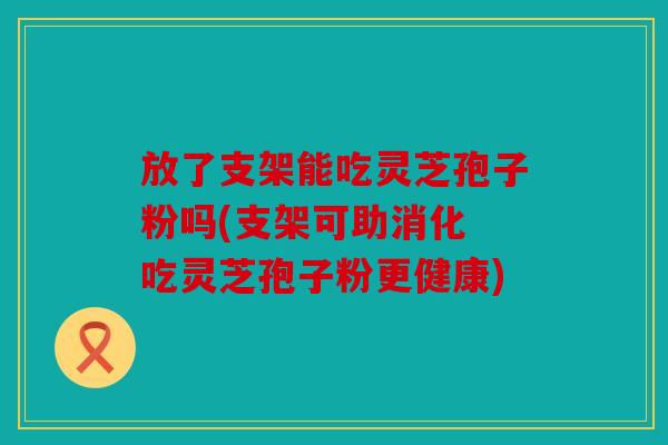 放了支架能吃灵芝孢子粉吗(支架可助消化 吃灵芝孢子粉更健康)