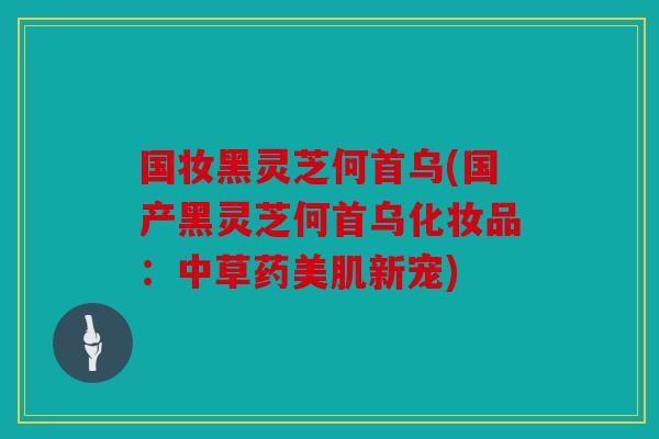 国妆黑灵芝何首乌(国产黑灵芝何首乌化妆品：中草药美肌新宠)