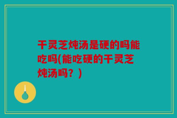 干灵芝炖汤是硬的吗能吃吗(能吃硬的干灵芝炖汤吗？)
