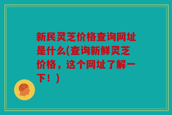 新民灵芝价格查询网址是什么(查询新鲜灵芝价格，这个网址了解一下！)