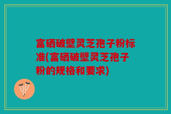 富硒破壁灵芝孢子粉标准(富硒破壁灵芝孢子粉的规格和要求)