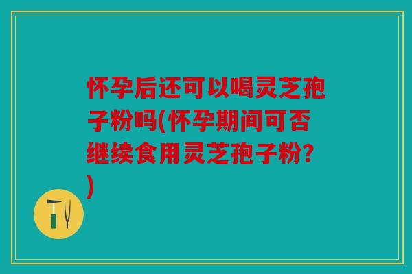 怀孕后还可以喝灵芝孢子粉吗(怀孕期间可否继续食用灵芝孢子粉？)