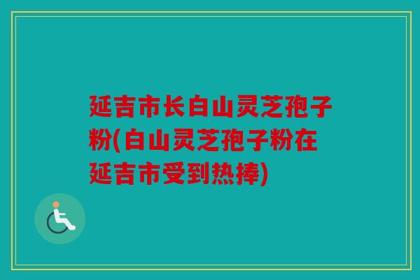 延吉市长白山灵芝孢子粉(白山灵芝孢子粉在延吉市受到热捧)